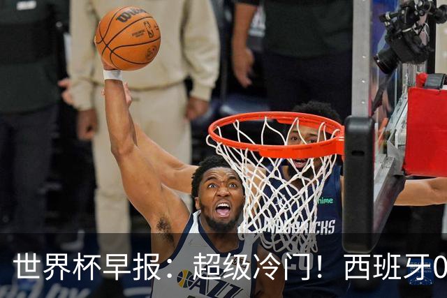 世界杯早报：超级冷门！西班牙0-0佛得角